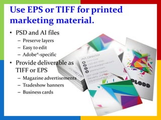 Use EPS or TIFF for printed
marketing material.
• PSD and AI files
   – Preserve layers
   – Easy to edit
   – Adobe®-specific
• Provide deliverable as
  TIFF or EPS
   – Magazine advertisements
   – Tradeshow banners
   – Business cards
 