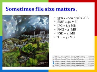 Sometimes file size matters.
                   •   3571 x 4000 pixels RGB
                   •   BMP = 42 MB
                   •   JPG = 8.5 MB
                   •   PNG = 23 MB
                   •   PSD = 41 MB
                   •   TIF = 42 MB
 