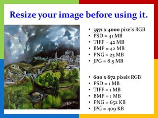 Resize your image before using it.
                   •   3571 x 4000 pixels RGB
                   •   PSD = 41 MB
                   •   TIFF = 42 MB
                   •   BMP = 42 MB
                   •   PNG = 23 MB
                   •   JPG = 8.5 MB


                   •   600 x 672 pixels RGB
                   •   PSD = 1 MB
                   •   TIFF = 1 MB
                   •   BMP = 1 MB
                   •   PNG = 652 KB
                   •   JPG = 409 KB
 