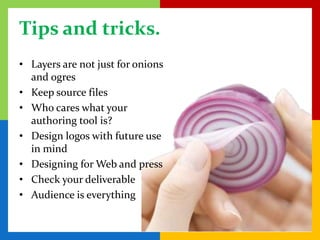 Tips and tricks.
• Layers are not just for onions
  and ogres
• Keep source files
• Who cares what your
  authoring tool is?
• Design logos with future use
  in mind
• Designing for Web and press
• Check your deliverable
• Audience is everything
 