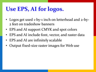 Use EPS, AI for logos.
• Logos get used 1-by-1 inch on letterhead and 2-by-
  2 feet on tradeshow banners
• EPS and AI support CMYK and spot colors
• EPS and AI include font, vector, and raster data
• EPS and AI are infinitely scalable
• Output fixed-size raster images for Web use
 