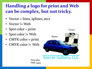 Handling a logo for print and Web
can be complex, but not tricky.
•   Vector = lines, splines, arcs
•   Vector != Web
•   Spot color = print                       Vector

•   Spot color != Web
                                    Raster
•   CMYK color = print
•   CMYK color != Web



                   Font plus
                   PMS 2995
 