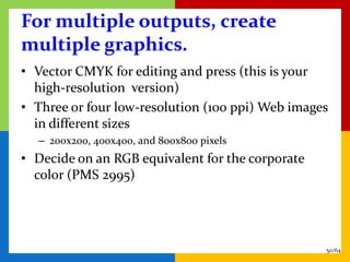 For multiple outputs, create
multiple graphics.
• Vector CMYK for editing and press (this is your
  high-resolution version)
• Three or four low-resolution (100 ppi) Web images
  in different sizes
  – 200x200, 400x400, and 800x800 pixels
• Decide on an RGB equivalent for the corporate
  color (PMS 2995)




                                                  50/64
 