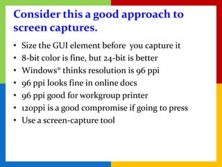 Consider this a good approach to
screen captures.
•   Size the GUI element before you capture it
•   8-bit color is fine, but 24-bit is better
•   Windows® thinks resolution is 96 ppi
•   96 ppi looks fine in online docs
•   96 ppi good for workgroup printer
•   120ppi is a good compromise if going to press
•   Use a screen-capture tool
 