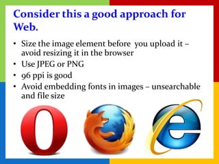 Consider this a good approach for
Web.
• Size the image element before you upload it –
  avoid resizing it in the browser
• Use JPEG or PNG
• 96 ppi is good
• Avoid embedding fonts in images – unsearchable
  and file size
 