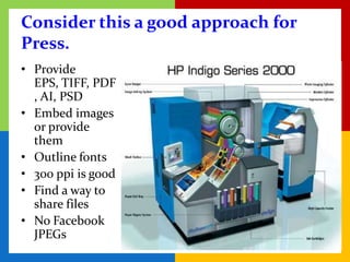 Consider this a good approach for
Press.
• Provide
  EPS, TIFF, PDF
  , AI, PSD
• Embed images
  or provide
  them
• Outline fonts
• 300 ppi is good
• Find a way to
  share files
• No Facebook
  JPEGs
 