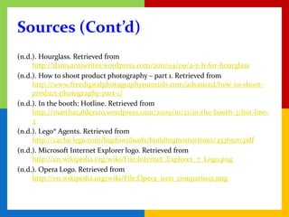 Sources (Cont’d)
(n.d.). Hourglass. Retrieved from
     http://damyantiwrites.wordpress.com/2011/04/09/a-z-h-for-hourglass
(n.d.). How to shoot product photography – part 1. Retrieved from
     http://www.freedigitalphotographytutorials.com/advanced/how-to-shoot-
     product-photography-part-1/
(n.d.). In the booth: Hotline. Retrieved from
     http://marthacalderaro.wordpress.com/2009/10/21/in-the-booth-3/hot-line-
     3
(n.d.). Lego® Agents. Retrieved from
     http://cache.lego.com/bigdownloads/buildinginstructions/4536500.pdf
(n.d.). Microsoft Internet Explorer logo. Retrieved from
     http://en.wikipedia.org/wiki/File:Internet_Explorer_7_Logo.png
(n.d.). Opera Logo. Retrieved from
     http://en.wikipedia.org/wiki/File:Opera_icon_comparison.png
 