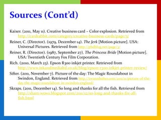 Sources (Cont’d)
Kaixer. (2011, May 11). Creative business card – Color explosion. Retrieved from
     http://cardrabbit.com/category/creative-business-cards/page/3/
Reiner, C. (Director). (1979, December 14). The Jerk [Motion picture]. USA:
     Universal Pictures. Retrieved from http://phdblog.net/page/3/
Reiner, R. (Director). (1987, September 27). The Princess Bride [Motion picture].
     USA: Twentieth Century Fox Film Corporation.
Rich. (2010, March 23). Epson R300 inkjet printer. Retrieved from
     http://www.inkandmedialtd.co.uk/blog/epson-r300-inkjet-printer-review/
Sifter. (2011, November 7). Picture of the day: The Magic Roundabout in
     Swindon, England. Retrieved from http://twistedsifter.com/2011/11/picture-of-the-
     day-the-magic-roundabout-in-swindon-england/
Skraps. (2011, December 14). So long and thanks for all the fish. Retrieved from
    http://sham-wows.blogspot.com/2011/12/so-long-and-thanks-for-all-
    fish.html
 