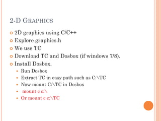 2-D GRAPHICS
| 2D graphics using C/C++
| Explore graphics.h
| We use TC
| Download TC and Dosbox (if windows 7/8).
| Install Dosbox.
y Run Dosbox
y Extract TC in easy path such as C:TC
y Now mount C:TC in Dosbox
y mount c c:
y Or mount c c:TC
 