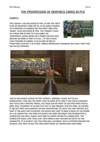The progression of graphics cards in PCs
Voodoo 1
The voodoo 1 was released in 1996, it was the first
ever 3D graphics card for PC, it allowed players
to experience 3D gaming for the first time with
‘Quake’, also released in 1996. The Voodoo 1 used
up a mega 4MB of RAM to play games (In
comparison, Angry Birds on a mobile device uses
around 30-40MB of ram to play...) it was a huge
leap forward in gaming. IT also had 50 MHz of
power and 0.043 Bt/s of speed, hardly impressive nowadays but back then this
was revolutionary.
this is how quake looked on the Voodoo 1, amazing, I know. But in all
seriousness ,this was the first ever 3d game on PC and it was revolutionary.
you could walk around things, see your gun in front of you and when people
died, real (squares) of blood flew out! it was amazing (for its time), of course
it did not have any shadows or any differential in light for that matter, but
what it did have was polygons, Polygons are used to make a mesh on the inside
of a 3d character, the more polygons the more movement and interaction a
character can have. Quake uses 200 polygons within its characters. The
character skins look very flat, with hardly any texture or depth to the
character, it is almost like the skin was a 2d image just flattened around the
3d mesh, and that is how the very first basic 3d characters were made.
Will Cafferkey! Unit 34
 