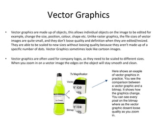 Vector Graphics
• Vector graphics are made up of objects, this allows individual objects on the image to be edited for
example, change the size, position, colour, shape etc. Unlike raster graphics, the file sizes of vector
images are quite small, and they don’t loose quality and definition when they are edited/resized.
They are able to be scaled to new sizes without loosing quality because they aren’t made up of a
specific number of dots. Vector Graphics sometimes look like cartoon images.
• Vector graphics are often used for company logos, as they need to be scaled to different sizes.
When you zoom in on a vector image the edges on the object will stay smooth and clean.
Here shows an exaple
of vector graphics in
practice. You see the
comparison between
a vector graphic and a
bitmap. It shows how
the graphics change.
You can see every
pixal on the bitmap
where as the vector
graphic dosent loose
quality as you zoom
in.
 