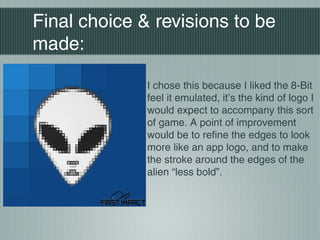 Final choice & revisions to be
made:
I chose this because I liked the 8-Bit
feel it emulated, it’s the kind of logo I
would expect to accompany this sort
of game. A point of improvement
would be to refine the edges to look
more like an app logo, and to make
the stroke around the edges of the
alien “less bold”.
 