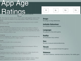 App Age
Ratings
Drugs:
No drugs or drug references.
Imitable Behaviour:
No imitable behaviour present.
Language:
No speech in the entire game.
Nudity:
All characters fully clothed.
Sex:
No sex or sexual actions/references.
Threat:
Low level, but consistent threat throughout.
Violence:
Low level violence, enemies shoot at Jeremy. No visible gore.
9+. This rating may include cartoon violence and/or mild suggestive, horror or fear-
themed content not suitable for very young children. Think of it like a PG movie.
Drugs
References to illegal drugs or drug misuse must be innocuous or carry a suitable
anti-drug message.
Imitable behaviour
No detail of potentially dangerous behaviour which young children are likely to
copy, if that behaviour is presented as safe or fun. No glamorisation of realistic or
easily accessible weapons such as knives. No focus on anti-social behaviour which
young children are likely to copy.
Language
Mild bad language only. Aggressive or very frequent use of mild bad language may
result in a work being passed at a higher category.
Nudity
There may be nudity with no sexual context.
Sex
Sexual activity may be implied, but should be discreet and infrequent. Mild sex
references and innuendo only.
Threat
Frightening sequences or situations where characters are in danger should not be
prolonged or intense. Fantasy settings may be a mitigating factor.
Violence
Violence will usually be mild. However there may be moderate violence, without
detail, if justified by its context (for example, history, comedy or fantasy).
We agreed that our game falls in the 9+
rating.
 