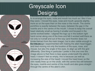 I decided to make the image smaller, and more centred, I tried not
to re-arrange the eyes, nose and mouth too much as I like it how
they were. I moved the eyes, nose and mouth upwards slightly,
more so on the eyes than on the nose or the mouth. The centre
point/line is exactly between the eyes, between the gap in the
nostrils and in the centre of the mouth. I chose to keep the overall
head relatively small as having it smaller and focused in the
centre worked better. I aligned the logo up in the bottom right
hand corner along one of the lines and felt it worked well there as
not only is it small and out of the way (and therefor does not
hinder/detract from the main image), but is also visible enough to
be noticed.For this image I experimented with making the alien head bigger,
and tried moving not only the location of the eyes, nose, and
mouse, but also the angle of the eyes, to align up with the gird
differently. One thing in particular I prefer in this one over the
image above is that there is less space underneath the alien’s
head; it doesn’t feel as empty, this is because (as well as
increasing the size of the head) I moved the head lower so the
chin neatly lines up on the circle, with the centre line still between
the eyes, nostrils and centre of the mouth and also goes straight
through the centre of the alien’s chin.
Greyscale Icon
Designs
 