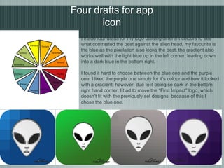 I made four drafts for my logo utilising different colours to see
what contrasted the best against the alien head, my favourite is
the blue as the pixelation also looks the best, the gradient also
works well with the light blue up in the left corner, leading down
into a dark blue in the bottom right.
I found it hard to choose between the blue one and the purple
one; I liked the purple one simply for it’s colour and how it looked
with a gradient, however, due to it being so dark in the bottom
right hand corner, I had to move the “First Impact” logo, which
doesn’t fit with the previously set designs, because of this I
chose the blue one.
Four drafts for app
icon
 