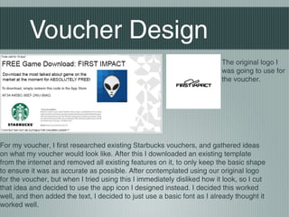 Voucher Design
For my voucher, I first researched existing Starbucks vouchers, and gathered ideas
on what my voucher would look like. After this I downloaded an existing template
from the internet and removed all existing features on it, to only keep the basic shape
to ensure it was as accurate as possible. After contemplated using our original logo
for the voucher, but when I tried using this I immediately disliked how it look, so I cut
that idea and decided to use the app icon I designed instead. I decided this worked
well, and then added the text, I decided to just use a basic font as I already thought it
worked well.
The original logo I
was going to use for
the voucher.
 