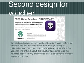 Second design for
voucher
I made two designs for my voucher, there isn’t much difference
between the two versions aside from the logo having a
different colour, from the start I preferred the colour of the first
voucher, the only bit about this voucher I preferred was the
rounded edges, for my final version I will probably add rounded
edges to my icon.
 