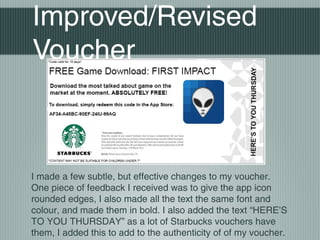Improved/Revised
Voucher
I made a few subtle, but effective changes to my voucher.
One piece of feedback I received was to give the app icon
rounded edges, I also made all the text the same font and
colour, and made them in bold. I also added the text “HERE’S
TO YOU THURSDAY” as a lot of Starbucks vouchers have
them, I added this to add to the authenticity of of my voucher.
 