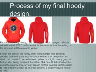 Process of my final hoody
design:
For the front of my hoody, I did not make a lot of changes, I simply
added the text “F.B.I” underneath it in the same font as the writing on
the logo and set the colour to yellow.
It is for the back of the hoody that I had a harder time deciding, I
decided that having the logo in colour worked a lot better than just
black, but I couldn’t decide between yellow or a light creamy grey, at
first so after taking feedback from Sam M & Sam H, I decided on the
using the creamy grey. My only reason for this was it is slightly easier
to read than the yellow, as in bright lighting, a bright yellow is harder
to read.
 
