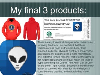 My final 3 products:
These are my three final designs, after revisions and
receiving feedback I am confident that these
versions are as good as they can be for their
intended audience. Overall I went for a more ‘niche’
approach to my designs over a more mainstream
one. I did this for two reasons; first of all the game is
not hugely popular and will never reach the level of
hype something like Grand Theft Auto, Call of Duty,
or any other Triple A titles. Secondly, I found it much
easier to come up with ideas for niche designs, I
could be more creative, and naturally had more
 