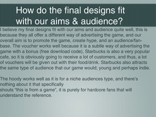How do the final designs fit
with our aims & audience?
I believe my final designs fit with our aims and audience quite well, this is
because they all offer a different way of advertising the game, and our
overall aim is to promote the game, create hype, and an audience/fan-
base. The voucher works well because it is a subtle way of advertising the
game with a bonus (free download code), Starbucks is also a very popular
cafe, so it is obviously going to receive a lot of customers, and thus, a lot
of vouchers will be given out with their food/drink. Starbucks also attracts
the same type of audience that our game would; young and perhaps indie.
The hoody works well as it is for a niche audiences type, and there’s
nothing about it that specifically
shouts “this is from a game”, it is purely for hardcore fans that will
understand the reference.
 
