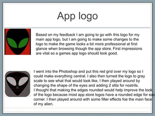 App logo
Based on my feedback I am going to go with this logo for my
main app logo, but I am going to make some changes to the
logo to make the game looks a bit more professional at first
glance when browsing though the app store. First impressions
are vital so a games app logo should look good.
I went into the Photoshop and put this red grid over my logo so I
could make everything central. I also then turned the logo to gray
scale to see what that would look like, I then played around by
changing the shape of the eyes and adding 2 slits for nostrils.
I thought that making the edges rounded would help improve the look
of the logo because most app store logos have a rounded edge for eac
corner. I then played around with some filter effects foe the main face
of my alien.
 