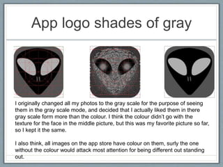 App logo shades of gray
I originally changed all my photos to the gray scale for the purpose of seeing
them in the gray scale mode, and decided that I actually liked them in there
gray scale form more than the colour. I think the colour didn’t go with the
texture for the face in the middle picture, but this was my favorite picture so far,
so I kept it the same.
I also think, all images on the app store have colour on them, surly the one
without the colour would attack most attention for being different out standing
out.
 