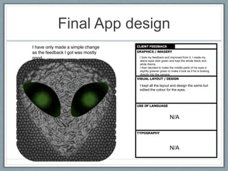 Final App design
I took my feedback and improved from it. I made my
aliens eyes dark green and kept the whole black and
white theme.
I then decided to make the middle parts of his eyes a
slightly greener green to make it look as if he is looking
directly into the camera.
I have only made a simple change
as the feedback I got was mostly
good.
I kept all the layout and design the same but
edited the colour for the eyes.
N/A
N/A
 