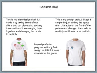 T-Shirt Draft Ideas
This is my alien design draft 1. I
made it by taking some of our
aliens and our planet and sticking
them on it and then merging them
together and changing the mode
to multiply.
This is my design draft 2. I kept it
simple by just adding the space
man character on the front of the
picture and changed the mode to
multiply so it looks more realistic.
I would prefer to
progress with my first
design as I think it says
more about the game
 