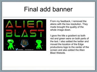 Final add banner
From my feedback, I removed the
aliens with the low resolution. They
made brought the quality of the
whole image down.
I gave the title a gradient so both
red and green were on both parts of
the text. I also added the twitter and
moved the location of the Edge
productions logo to the center of the
screen and also added the Alien
Blast Website.
 