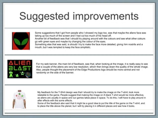 Suggested improvements
Some suggestions that I got from people who I showed my logo too, was that maybe the aliens face was
taking up too much of the screen and I had cut too much of his head off.
Another bit of feedback was that I should try playing around with the colours and see what other colours
go with green eyes and maybe try changing the colour of the eyes.
Something else that was said, is should I try to make the face more detailed, giving him nostrils and a
mouth, but I was tempted to keep the face simplistic.
For my web banner, the main bit of feedback, was that, when looking at the image, it is really easy to see
that a couple of the aliens are very low resolution, which then brings down the quality of the whole image.
Also, people thought the placement of the Edge Productions logo should be more central and not
randomly on the side of the banner.
My feedback for the T-Shirt design was that I should try to make the image on the T-shirt, look more
relatable to the game. People suggest that making the image on A black T-shirt would be more effective,
as aliens are usually in space and our games takes place in space. To do this, I will have to play around in
after effects with the some effects.
Some of the feedback also said that it might be a good idea to put the title of the game on the T-shirt, and
to place the title above the planet, but I will try placing it in different places and see how it looks.
 