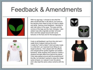 Feedback & Amendments
With my app logo, I choose to see what the
alien would look like in all colours, but came to
the decision that I liked to look of it best in black
and white. Gaining more feedback, I decided to
add mild colour to the eyes. The eyes and the
corners of the logo are the main changes, I also
added nose slits originally but later removed
them and then played around with some
textures on the face and for the background.
I took on all feedback I got from this shirt and I
really think it helped improve the shirt.
I made the T-shirt a black T-shirt and also made
it a child shirt, as it seemed more fitting to our
target audience. I then played with the effects
and merged all the sprites together and added
backdrop, white shadow and a beval to create a
shadow and light effect from behind the planet.
I then also played around with the positioning of
the title, but decided I wanted to keep the image
quite compact, so I placed it over the planet,
and I also kept the same colour scheme with the
text.
 
