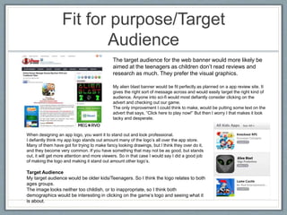 Fit for purpose/Target
Audience
My alien blast banner would be fit perfectly as planned on a app review site. It
gives the right sort of message across and would easily target the right kind of
audience. Anyone into sci-fi would most defiantly consider clicking on the
advert and checking out our game.
The only improvement I could think to make, would be putting some text on the
advert that says, “Click here to play now!” But then I worry I that makes it look
tacky and desperate.
When designing an app logo, you want it to stand out and look professional.
I defiantly think my app logo stands out amount many of the logo’s all over the app store.
Many of them have got for trying to make fancy looking drawings, but I think they over do it,
and they become very common. If you have something that may not be as good, but stands
out, it will get more attention and more viewers. So in that case I would say I did a good job
of making the logo and making it stand out amount other logo’s.
Target Audience
My target audience would be older kids/Teenagers. So I think the logo relates to both
ages groups.
The image looks neither too childish, or to inappropriate, so I think both
demographics would be interesting in clicking on the game’s logo and seeing what it
is about.
The target audience for the web banner would more likely be
aimed at the teenagers as children don’t read reviews and
research as much. They prefer the visual graphics.
 