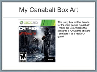 My Canabalt Box Art
This is my box art that I made
for the indie games ‘Canabalt’
I made the Box Art look that
similar to a AAA game title and
I compare it to a real AAA
game.
 