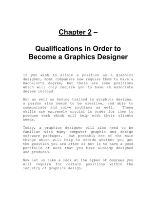 Chapter 2 –
Qualifications in Order to
Become a Graphics Designer
If you wish to attain a position as a graphics
designer, most companies now require them to have a
Bachelor’s degree, but there are some positions
which will only require you to have an Associate
degree instead.
But as well as having trained in graphics designs,
a person also needs to be creative, and able to
communicate and solve problems as well. These
skills are extremely crucial in order for them to
produce work which will help with their clients
needs.
Today, a graphics designer will also need to be
familiar with many computer graphic and design
software packages. But probably one of the main
things which will help to decide whether you get
the position you are after or not is to have a good
portfolio of work that you have already designed
and produced.
Now let us take a look at the types of degrees you
will require for certain positions within the
industry of graphics design.
 
