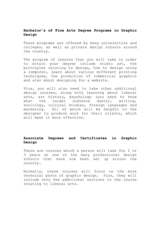 Bachelor’s of Fine Arts Degree Programs in Graphic
Design
These programs are offered by many universities and
colleges, as well as private design schools around
the country.
The program of lessons that you will take in order
to attain your degree include studio art, the
principles relating to design, how to design using
a computer, learn about various different printing
techniques, the production of commercial graphics
and also about designing for a website.
Plus, you will also need to take other additional
design courses, along with learning about liberal
arts, art history, psychology (you need to know
what the target audience wants), writing,
sociology, cultural studies, foreign languages and
marketing. All of which will be helpful to the
designer to produce work for their clients, which
will make it more effective.
Associate Degrees and Certificates in Graphic
Design
These are courses which a person will take for 2 or
3 years at one of the many professional design
schools that have now been set up across the
country.
Normally, these courses will focus on the more
technical parts of graphic design. Plus, they will
include very few additional sections to the course
relating to liberal arts.
 