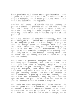 Many graduates who attain their qualification after
2 years will generally work as an assistant to a
graphic designer, or in those positions where their
technical abilities are required.
However, for those individuals who are looking to
pursue a career in graphics design and have already
attained a Bachelor’s degree in another subject,
they can then complete this program in order that
they may learn about the technical aspects of the
position.
Certainly, because of computer technology, more and
more employers will expect their graphics designers
to be completely familiar with computer graphics
and the design software packages that are now
available. Therefore, they will need to keep up to
date with all the latest developments and any
updates to the software packages they already use.
This they can do either through learning about them
on their own, or taking various software training
courses instead.
Often after a graphics designer has attained the
necessary qualifications, and have obtained their
first position with a company, they will often
receive on the job training as well. Certainly a
graphics designer, when first starting out, may
find that they need a further 1 to 3 years of on
the job training before they begin to advance to
those positions higher up within the company. For
those with the experience, they may well advance
upwards into the position of Chief Designer or an
Art or Creative Director within a company.
But there are some designers who, after working for
several years within a position, will then leave it
to become a teacher, training others at colleges,
universities or design schools. A lot of these
will also still have worked on other things, which
 