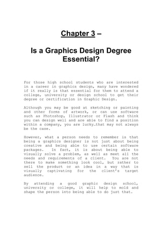 Chapter 3 –
Is a Graphics Design Degree
Essential?
For those high school students who are interested
in a career in graphics design, many have wondered
if it really is that essential for them to attend a
college, university or design school to get their
degree or certification in Graphic Design.
Although you may be good at sketching or painting
and other forms of artwork, or can use software
such as Photoshop, Illustrator or Flash and think
you can design well and are able to find a position
within a company, you are lucky…that may not always
be the case.
However, what a person needs to remember is that
being a graphics designer is not just about being
creative and being able to use certain software
packages. In fact, it is about being able to
visually solve a problem, as well as meet all the
needs and requirements of a client. You are not
there to make something look cool, but rather to
sell the product or an idea in a way that is
visually captivating for the client’s target
audience.
By attending a good graphic design school,
university or college, it will help to mold and
shape the person into being able to do just that.
 