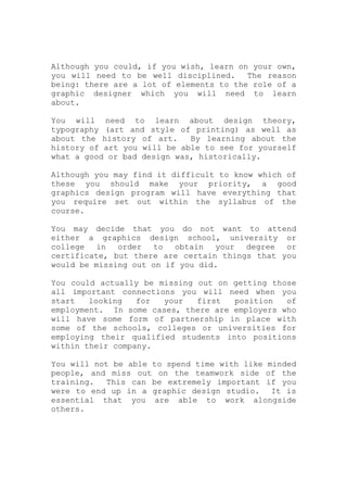 Although you could, if you wish, learn on your own,
you will need to be well disciplined. The reason
being: there are a lot of elements to the role of a
graphic designer which you will need to learn
about.
You will need to learn about design theory,
typography (art and style of printing) as well as
about the history of art. By learning about the
history of art you will be able to see for yourself
what a good or bad design was, historically.
Although you may find it difficult to know which of
these you should make your priority, a good
graphics design program will have everything that
you require set out within the syllabus of the
course.
You may decide that you do not want to attend
either a graphics design school, university or
college in order to obtain your degree or
certificate, but there are certain things that you
would be missing out on if you did.
You could actually be missing out on getting those
all important connections you will need when you
start looking for your first position of
employment. In some cases, there are employers who
will have some form of partnership in place with
some of the schools, colleges or universities for
employing their qualified students into positions
within their company.
You will not be able to spend time with like minded
people, and miss out on the teamwork side of the
training. This can be extremely important if you
were to end up in a graphic design studio. It is
essential that you are able to work alongside
others.
 