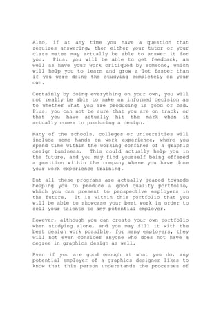 Also, if at any time you have a question that
requires answering, then either your tutor or your
class mates may actually be able to answer it for
you. Plus, you will be able to get feedback, as
well as have your work critiqued by someone, which
will help you to learn and grow a lot faster than
if you were doing the studying completely on your
own.
Certainly by doing everything on your own, you will
not really be able to make an informed decision as
to whether what you are producing is good or bad.
Plus, you can not be sure that you are on track, or
that you have actually hit the mark when it
actually comes to producing a design.
Many of the schools, colleges or universities will
include some hands on work experience, where you
spend time within the working confines of a graphic
design business. This could actually help you in
the future, and you may find yourself being offered
a position within the company where you have done
your work experience training.
But all these programs are actually geared towards
helping you to produce a good quality portfolio,
which you can present to prospective employers in
the future. It is within this portfolio that you
will be able to showcase your best work in order to
sell your talents to any potential employer.
However, although you can create your own portfolio
when studying alone, and you may fill it with the
best design work possible, for many employers, they
will not even consider anyone who does not have a
degree in graphics design as well.
Even if you are good enough at what you do, any
potential employer of a graphics designer likes to
know that this person understands the processes of
 