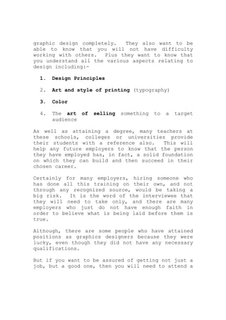 graphic design completely. They also want to be
able to know that you will not have difficulty
working with others. Plus they want to know that
you understand all the various aspects relating to
design including:-
1. Design Principles
2. Art and style of printing (typography)
3. Color
4. The art of selling something to a target
audience
As well as attaining a degree, many teachers at
these schools, colleges or universities provide
their students with a reference also. This will
help any future employers to know that the person
they have employed has, in fact, a solid foundation
on which they can build and then succeed in their
chosen career.
Certainly for many employers, hiring someone who
has done all this training on their own, and not
through any recognized source, would be taking a
big risk. It is the word of the interviewee that
they will need to take only, and there are many
employers who just do not have enough faith in
order to believe what is being laid before them is
true.
Although, there are some people who have attained
positions as graphics designers because they were
lucky, even though they did not have any necessary
qualifications.
But if you want to be assured of getting not just a
job, but a good one, then you will need to attend a
 