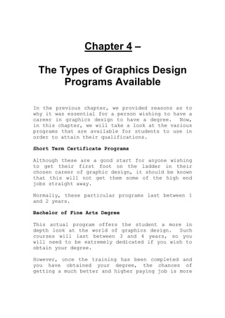 Chapter 4 –
The Types of Graphics Design
Programs Available
In the previous chapter, we provided reasons as to
why it was essential for a person wishing to have a
career in graphics design to have a degree. Now,
in this chapter, we will take a look at the various
programs that are available for students to use in
order to attain their qualifications.
Short Term Certificate Programs
Although these are a good start for anyone wishing
to get their first foot on the ladder in their
chosen career of graphic design, it should be known
that this will not get them some of the high end
jobs straight away.
Normally, these particular programs last between 1
and 2 years.
Bachelor of Fine Arts Degree
This actual program offers the student a more in
depth look at the world of graphics design. Such
courses will last between 3 and 4 years, so you
will need to be extremely dedicated if you wish to
obtain your degree.
However, once the training has been completed and
you have obtained your degree, the chances of
getting a much better and higher paying job is more
 