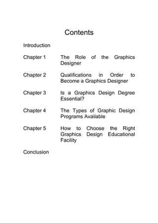 Contents
Introduction
Chapter 1 The Role of the Graphics
Designer
Chapter 2 Qualifications in Order to
Become a Graphics Designer
Chapter 3 Is a Graphics Design Degree
Essential?
Chapter 4 The Types of Graphic Design
Programs Available
Chapter 5 How to Choose the Right
Graphics Design Educational
Facility
Conclusion
 
