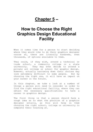Chapter 5 –
How to Choose the Right
Graphics Design Educational
Facility
When it comes time for a person to start deciding
where they would like to do their graphics designer
course at, there are literally hundreds, even
thousands, of options available to them.
They could, if they wish, attend a technical or
trade school, a community college or a state
university. They may even decide to attend a
private art college or school for graphic design.
However, actually narrowing down their choices may
look extremely difficult to some people. But by
choosing the right one, it will have an impact on
your career in the future.
In this chapter, we take a look at a number of
things a person will need to consider in order to
find the right educational facility, where they can
obtain the necessary qualifications to have a
career in graphics design.
The first thing is that a person should have a
rough idea as to what the position of a graphics
designer entails, as this will help in them
choosing the right school, college or university to
complete their training at.
 