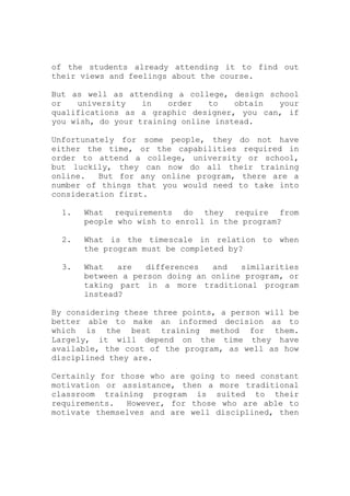 of the students already attending it to find out
their views and feelings about the course.
But as well as attending a college, design school
or university in order to obtain your
qualifications as a graphic designer, you can, if
you wish, do your training online instead.
Unfortunately for some people, they do not have
either the time, or the capabilities required in
order to attend a college, university or school,
but luckily, they can now do all their training
online. But for any online program, there are a
number of things that you would need to take into
consideration first.
1. What requirements do they require from
people who wish to enroll in the program?
2. What is the timescale in relation to when
the program must be completed by?
3. What are differences and similarities
between a person doing an online program, or
taking part in a more traditional program
instead?
By considering these three points, a person will be
better able to make an informed decision as to
which is the best training method for them.
Largely, it will depend on the time they have
available, the cost of the program, as well as how
disciplined they are.
Certainly for those who are going to need constant
motivation or assistance, then a more traditional
classroom training program is suited to their
requirements. However, for those who are able to
motivate themselves and are well disciplined, then
 