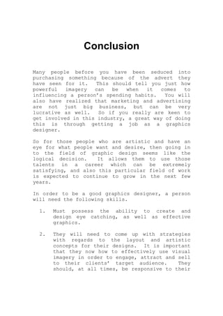 Conclusion
Many people before you have been seduced into
purchasing something because of the advert they
have seen for it. This should tell you just how
powerful imagery can be when it comes to
influencing a person’s spending habits. You will
also have realized that marketing and advertising
are not just big business, but can be very
lucrative as well. So if you really are keen to
get involved in this industry, a great way of doing
this is through getting a job as a graphics
designer.
So for those people who are artistic and have an
eye for what people want and desire, then going in
to the field of graphic design seems like the
logical decision. It allows them to use those
talents in a career which can be extremely
satisfying, and also this particular field of work
is expected to continue to grow in the next few
years.
In order to be a good graphics designer, a person
will need the following skills.
1. Must possess the ability to create and
design eye catching, as well as effective
graphics.
2. They will need to come up with strategies
with regards to the layout and artistic
concepts for their designs. It is important
that they now how to effectively use visual
imagery in order to engage, attract and sell
to their clients’ target audience. They
should, at all times, be responsive to their
 