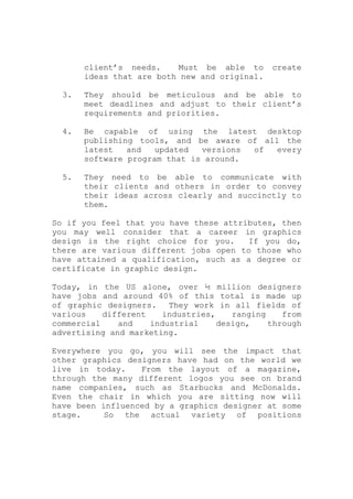 client’s needs. Must be able to create
ideas that are both new and original.
3. They should be meticulous and be able to
meet deadlines and adjust to their client’s
requirements and priorities.
4. Be capable of using the latest desktop
publishing tools, and be aware of all the
latest and updated versions of every
software program that is around.
5. They need to be able to communicate with
their clients and others in order to convey
their ideas across clearly and succinctly to
them.
So if you feel that you have these attributes, then
you may well consider that a career in graphics
design is the right choice for you. If you do,
there are various different jobs open to those who
have attained a qualification, such as a degree or
certificate in graphic design.
Today, in the US alone, over ½ million designers
have jobs and around 40% of this total is made up
of graphic designers. They work in all fields of
various different industries, ranging from
commercial and industrial design, through
advertising and marketing.
Everywhere you go, you will see the impact that
other graphics designers have had on the world we
live in today. From the layout of a magazine,
through the many different logos you see on brand
name companies, such as Starbucks and McDonalds.
Even the chair in which you are sitting now will
have been influenced by a graphics designer at some
stage. So the actual variety of positions
 