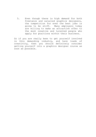 3. Even though there is high demand for both
freelance and salaried graphics designers,
the competition for even the best jobs is
going to be stiff. Many employers today
are willing to make an attractive offer to
the most creative and talented people who
apply for positions within their business.
So if you are really keen to get yourself involved
in this demanding industry, and have loads of
creativity, then you should definitely consider
getting yourself into a graphics designer course as
soon as possible.
 