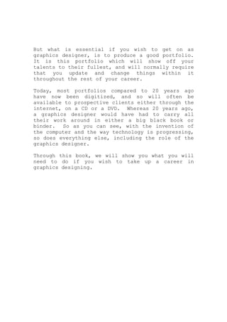 But what is essential if you wish to get on as
graphics designer, is to produce a good portfolio.
It is this portfolio which will show off your
talents to their fullest, and will normally require
that you update and change things within it
throughout the rest of your career.
Today, most portfolios compared to 20 years ago
have now been digitized, and so will often be
available to prospective clients either through the
internet, on a CD or a DVD. Whereas 20 years ago,
a graphics designer would have had to carry all
their work around in either a big black book or
binder. So as you can see, with the invention of
the computer and the way technology is progressing,
so does everything else, including the role of the
graphics designer.
Through this book, we will show you what you will
need to do if you wish to take up a career in
graphics designing.
 
