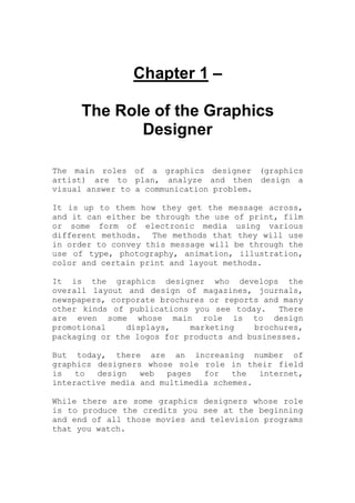 Chapter 1 –
The Role of the Graphics
Designer
The main roles of a graphics designer (graphics
artist) are to plan, analyze and then design a
visual answer to a communication problem.
It is up to them how they get the message across,
and it can either be through the use of print, film
or some form of electronic media using various
different methods. The methods that they will use
in order to convey this message will be through the
use of type, photography, animation, illustration,
color and certain print and layout methods.
It is the graphics designer who develops the
overall layout and design of magazines, journals,
newspapers, corporate brochures or reports and many
other kinds of publications you see today. There
are even some whose main role is to design
promotional displays, marketing brochures,
packaging or the logos for products and businesses.
But today, there are an increasing number of
graphics designers whose sole role in their field
is to design web pages for the internet,
interactive media and multimedia schemes.
While there are some graphics designers whose role
is to produce the credits you see at the beginning
and end of all those movies and television programs
that you watch.
 